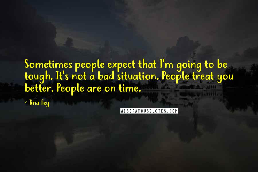 Tina Fey Quotes: Sometimes people expect that I'm going to be tough. It's not a bad situation. People treat you better. People are on time.