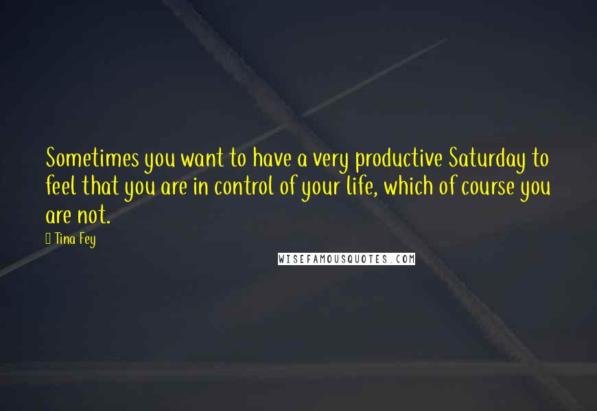 Tina Fey Quotes: Sometimes you want to have a very productive Saturday to feel that you are in control of your life, which of course you are not.