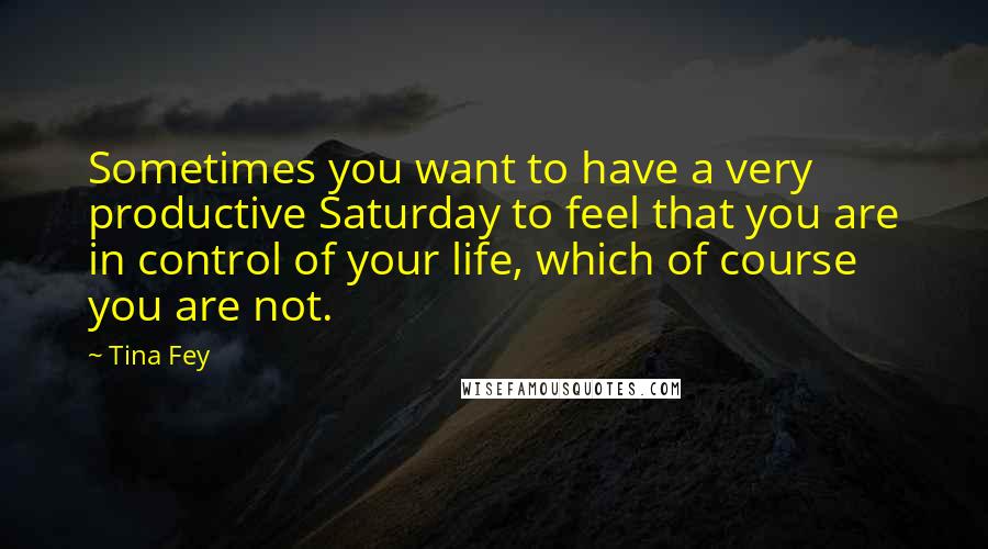 Tina Fey Quotes: Sometimes you want to have a very productive Saturday to feel that you are in control of your life, which of course you are not.