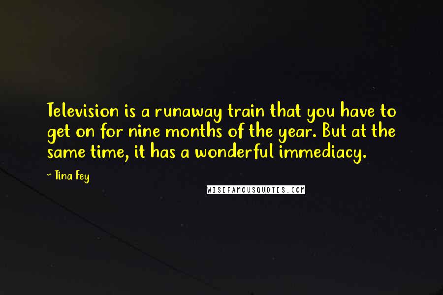 Tina Fey Quotes: Television is a runaway train that you have to get on for nine months of the year. But at the same time, it has a wonderful immediacy.