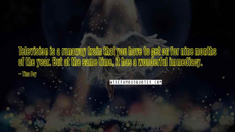 Tina Fey Quotes: Television is a runaway train that you have to get on for nine months of the year. But at the same time, it has a wonderful immediacy.