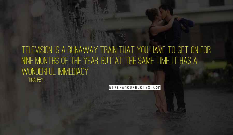 Tina Fey Quotes: Television is a runaway train that you have to get on for nine months of the year. But at the same time, it has a wonderful immediacy.