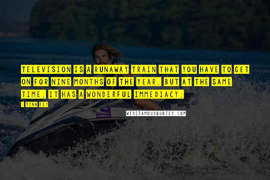 Tina Fey Quotes: Television is a runaway train that you have to get on for nine months of the year. But at the same time, it has a wonderful immediacy.