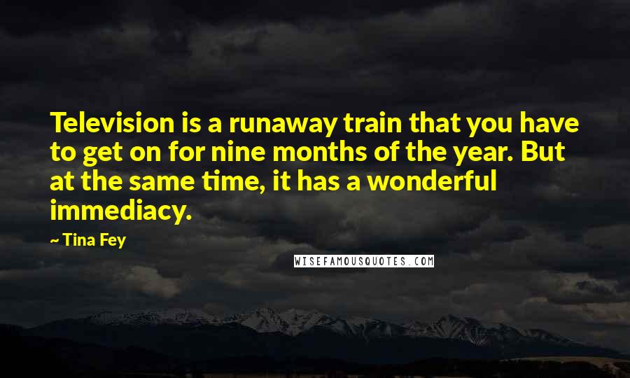 Tina Fey Quotes: Television is a runaway train that you have to get on for nine months of the year. But at the same time, it has a wonderful immediacy.