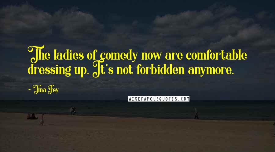 Tina Fey Quotes: The ladies of comedy now are comfortable dressing up. It's not forbidden anymore.