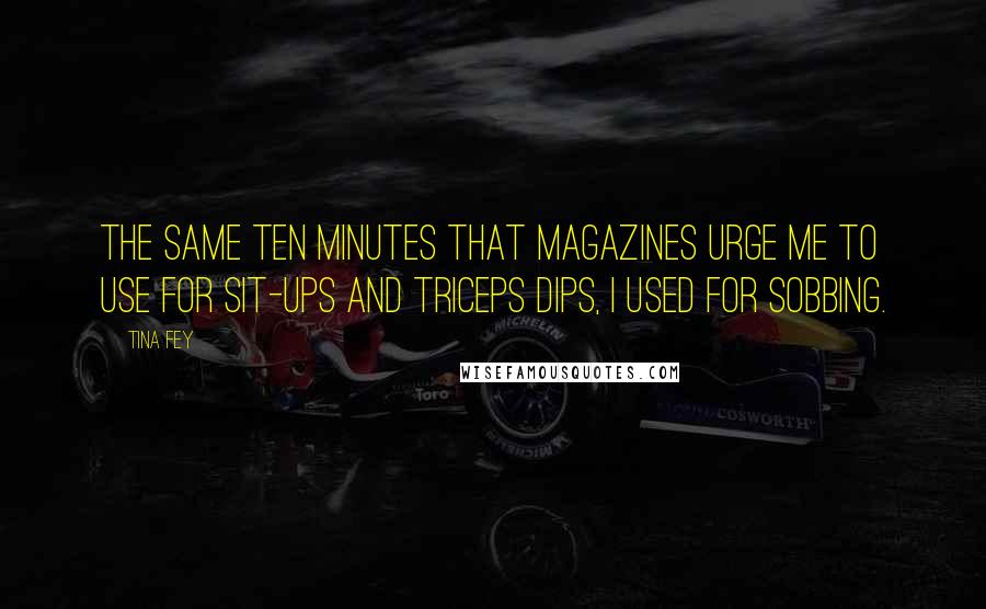 Tina Fey Quotes: The same ten minutes that magazines urge me to use for sit-ups and triceps dips, I used for sobbing.