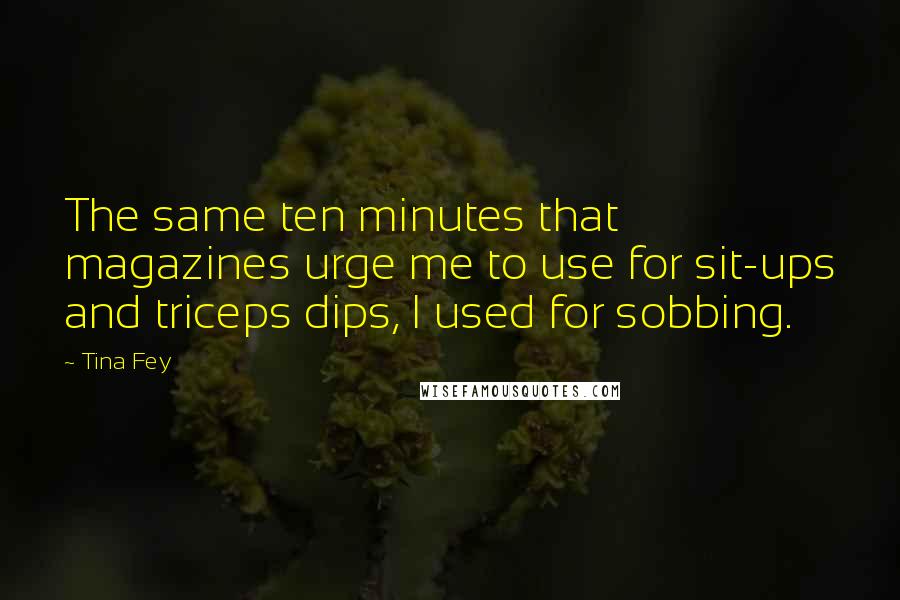 Tina Fey Quotes: The same ten minutes that magazines urge me to use for sit-ups and triceps dips, I used for sobbing.