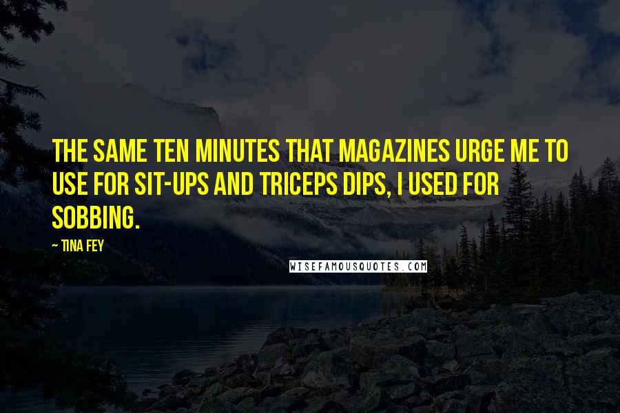 Tina Fey Quotes: The same ten minutes that magazines urge me to use for sit-ups and triceps dips, I used for sobbing.