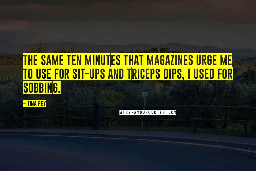 Tina Fey Quotes: The same ten minutes that magazines urge me to use for sit-ups and triceps dips, I used for sobbing.