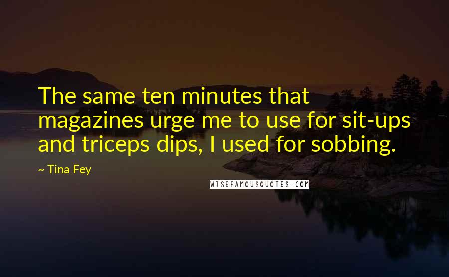 Tina Fey Quotes: The same ten minutes that magazines urge me to use for sit-ups and triceps dips, I used for sobbing.