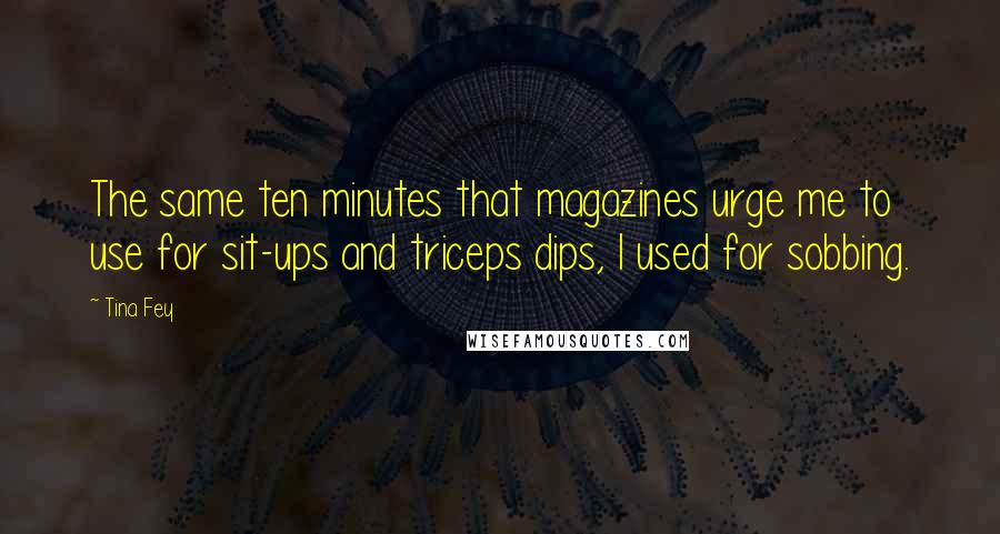 Tina Fey Quotes: The same ten minutes that magazines urge me to use for sit-ups and triceps dips, I used for sobbing.