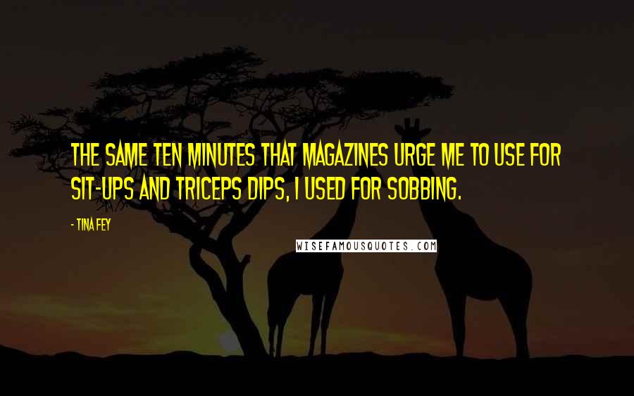 Tina Fey Quotes: The same ten minutes that magazines urge me to use for sit-ups and triceps dips, I used for sobbing.