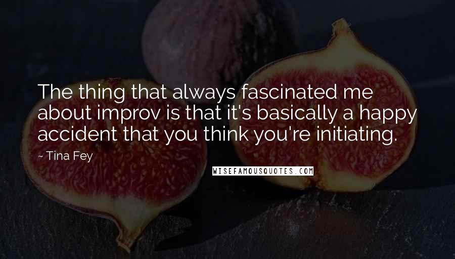 Tina Fey Quotes: The thing that always fascinated me about improv is that it's basically a happy accident that you think you're initiating.