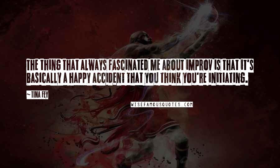 Tina Fey Quotes: The thing that always fascinated me about improv is that it's basically a happy accident that you think you're initiating.