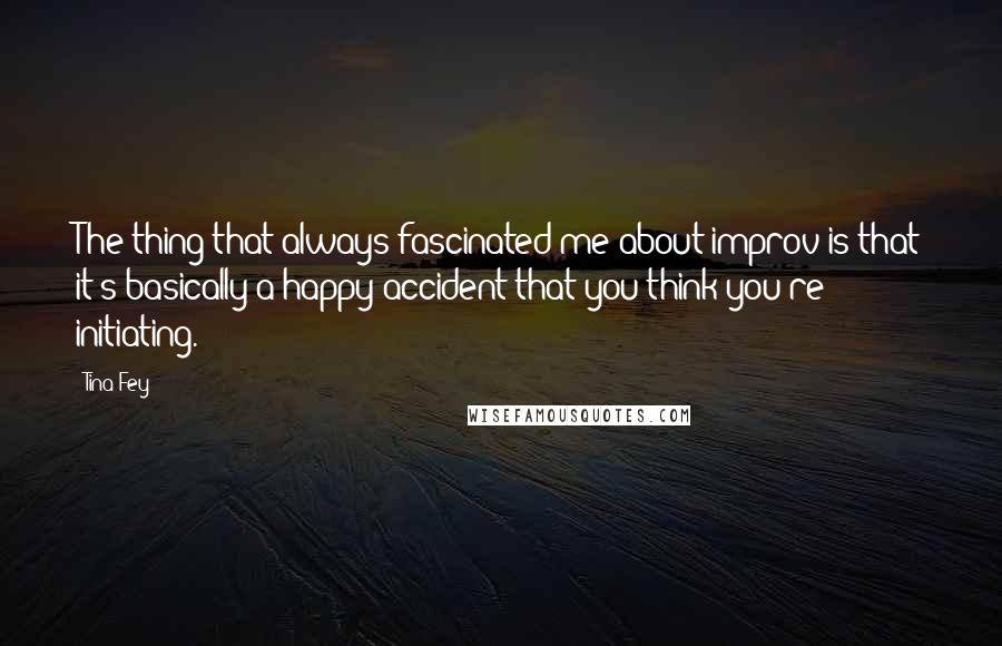 Tina Fey Quotes: The thing that always fascinated me about improv is that it's basically a happy accident that you think you're initiating.