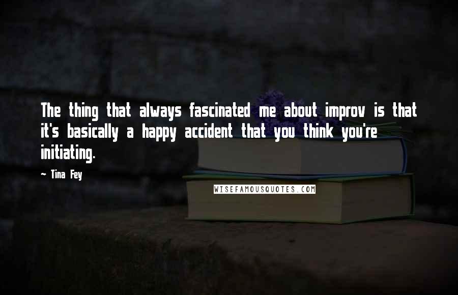 Tina Fey Quotes: The thing that always fascinated me about improv is that it's basically a happy accident that you think you're initiating.