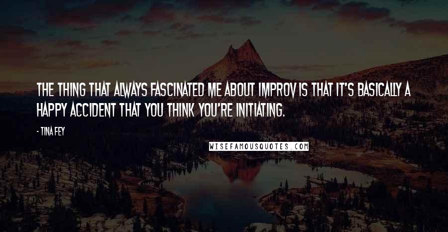 Tina Fey Quotes: The thing that always fascinated me about improv is that it's basically a happy accident that you think you're initiating.