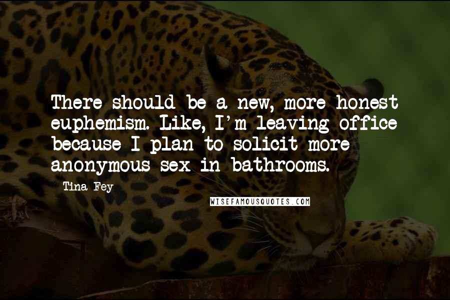Tina Fey Quotes: There should be a new, more honest euphemism. Like, I'm leaving office because I plan to solicit more anonymous sex in bathrooms.