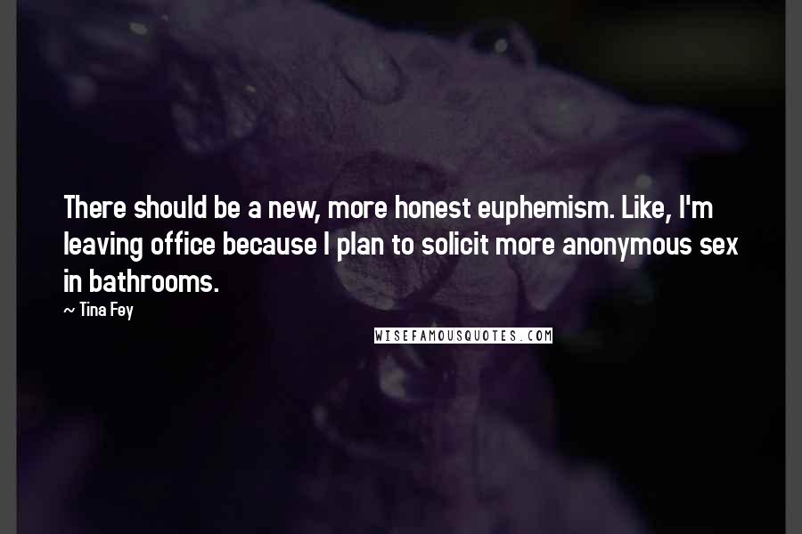 Tina Fey Quotes: There should be a new, more honest euphemism. Like, I'm leaving office because I plan to solicit more anonymous sex in bathrooms.