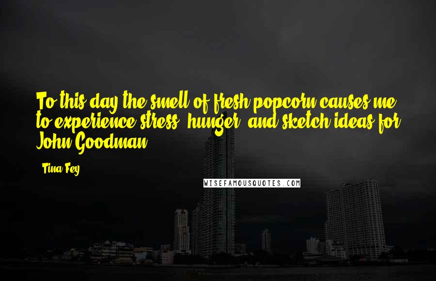 Tina Fey Quotes: To this day the smell of fresh popcorn causes me to experience stress, hunger, and sketch ideas for John Goodman.