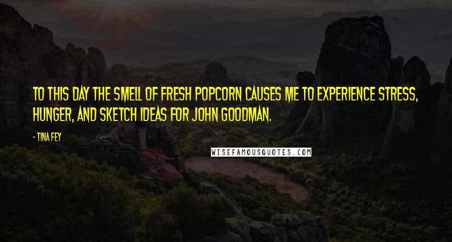 Tina Fey Quotes: To this day the smell of fresh popcorn causes me to experience stress, hunger, and sketch ideas for John Goodman.