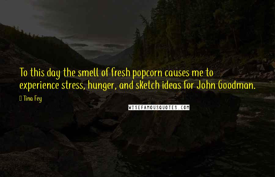 Tina Fey Quotes: To this day the smell of fresh popcorn causes me to experience stress, hunger, and sketch ideas for John Goodman.