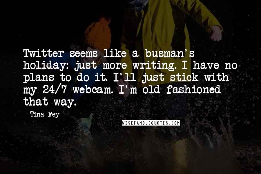Tina Fey Quotes: Twitter seems like a busman's holiday: just more writing. I have no plans to do it. I'll just stick with my 24/7 webcam. I'm old-fashioned that way.