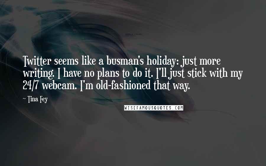 Tina Fey Quotes: Twitter seems like a busman's holiday: just more writing. I have no plans to do it. I'll just stick with my 24/7 webcam. I'm old-fashioned that way.