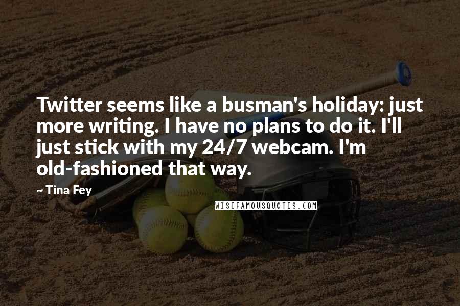 Tina Fey Quotes: Twitter seems like a busman's holiday: just more writing. I have no plans to do it. I'll just stick with my 24/7 webcam. I'm old-fashioned that way.