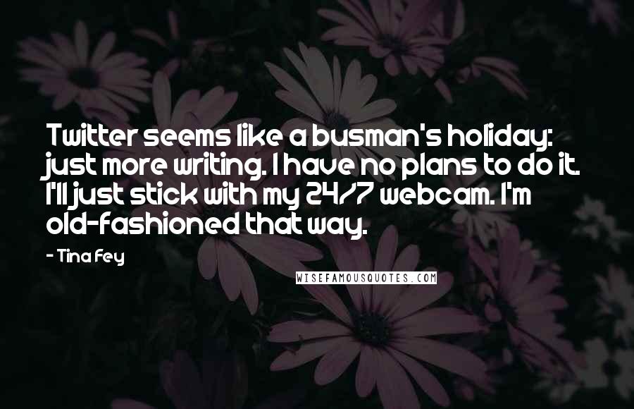 Tina Fey Quotes: Twitter seems like a busman's holiday: just more writing. I have no plans to do it. I'll just stick with my 24/7 webcam. I'm old-fashioned that way.