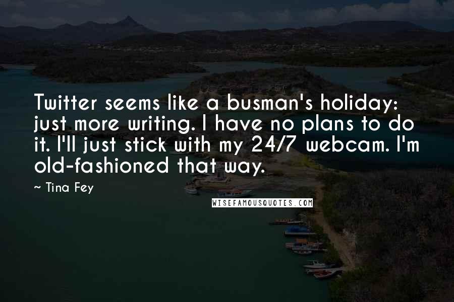 Tina Fey Quotes: Twitter seems like a busman's holiday: just more writing. I have no plans to do it. I'll just stick with my 24/7 webcam. I'm old-fashioned that way.