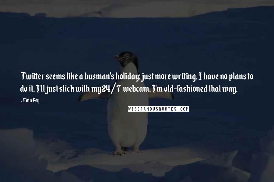 Tina Fey Quotes: Twitter seems like a busman's holiday: just more writing. I have no plans to do it. I'll just stick with my 24/7 webcam. I'm old-fashioned that way.