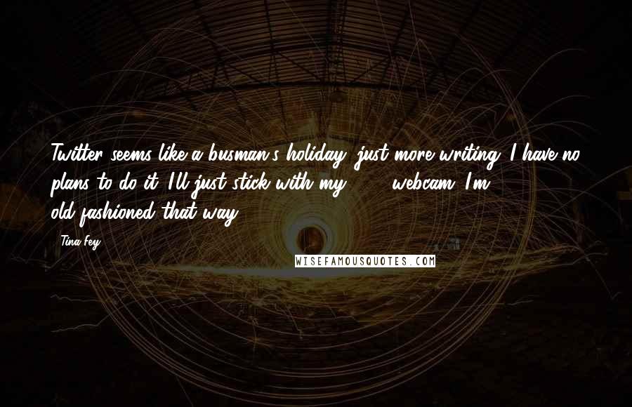 Tina Fey Quotes: Twitter seems like a busman's holiday: just more writing. I have no plans to do it. I'll just stick with my 24/7 webcam. I'm old-fashioned that way.