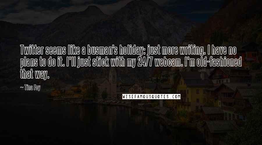Tina Fey Quotes: Twitter seems like a busman's holiday: just more writing. I have no plans to do it. I'll just stick with my 24/7 webcam. I'm old-fashioned that way.