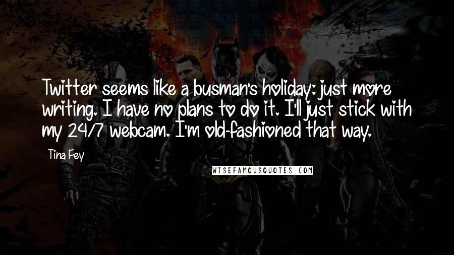 Tina Fey Quotes: Twitter seems like a busman's holiday: just more writing. I have no plans to do it. I'll just stick with my 24/7 webcam. I'm old-fashioned that way.