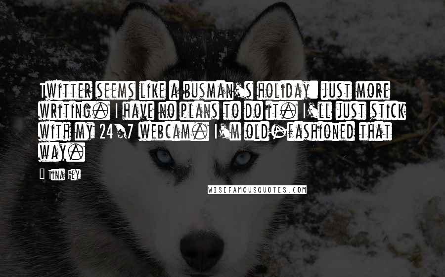 Tina Fey Quotes: Twitter seems like a busman's holiday: just more writing. I have no plans to do it. I'll just stick with my 24/7 webcam. I'm old-fashioned that way.
