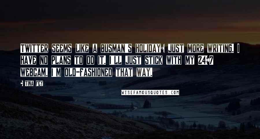 Tina Fey Quotes: Twitter seems like a busman's holiday: just more writing. I have no plans to do it. I'll just stick with my 24/7 webcam. I'm old-fashioned that way.