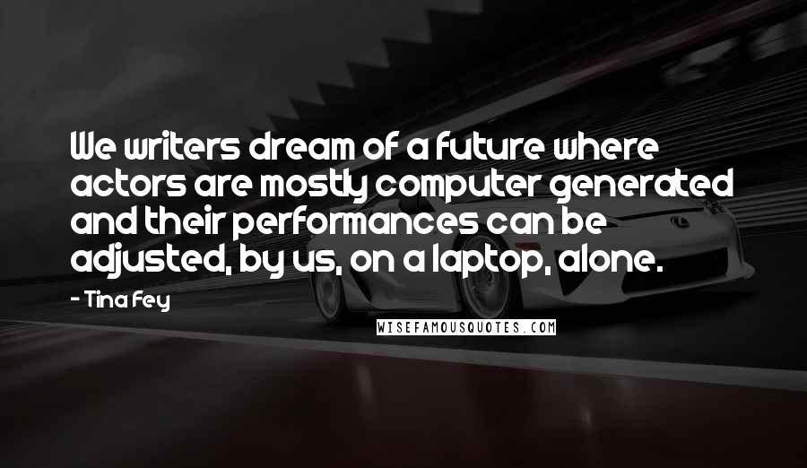 Tina Fey Quotes: We writers dream of a future where actors are mostly computer generated and their performances can be adjusted, by us, on a laptop, alone.