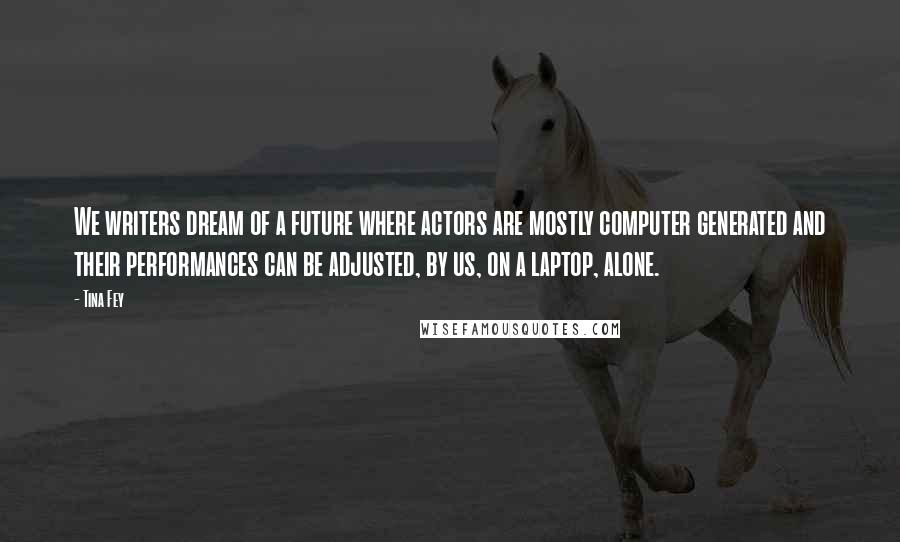 Tina Fey Quotes: We writers dream of a future where actors are mostly computer generated and their performances can be adjusted, by us, on a laptop, alone.