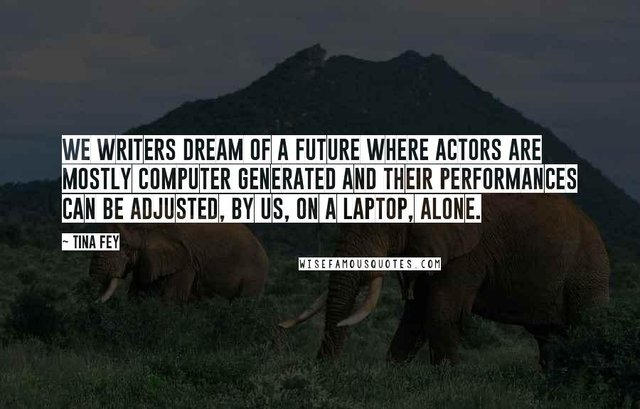 Tina Fey Quotes: We writers dream of a future where actors are mostly computer generated and their performances can be adjusted, by us, on a laptop, alone.