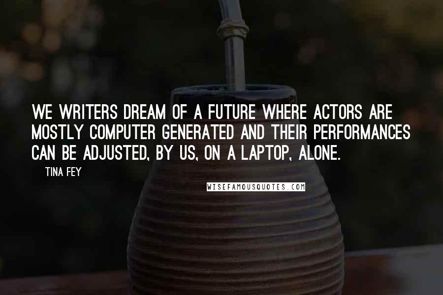 Tina Fey Quotes: We writers dream of a future where actors are mostly computer generated and their performances can be adjusted, by us, on a laptop, alone.