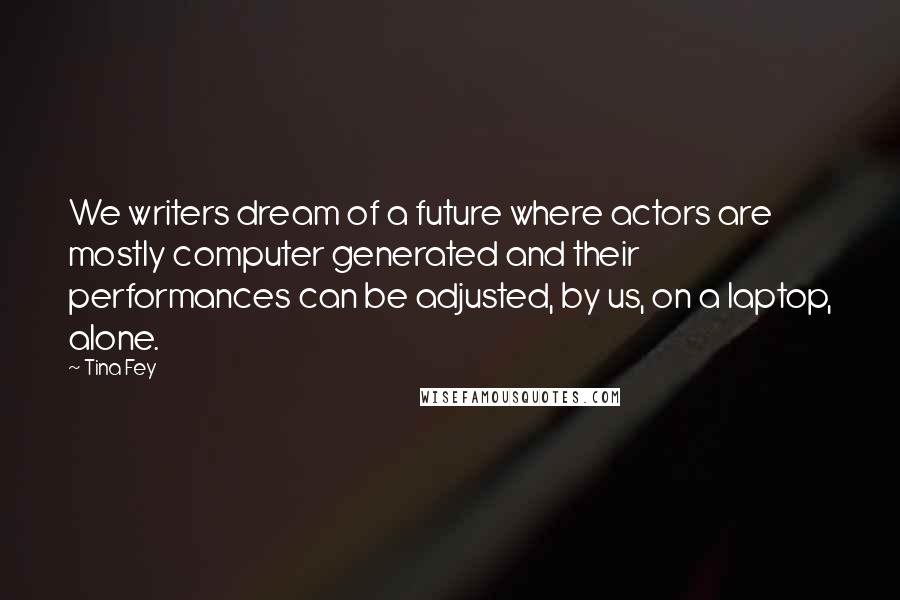 Tina Fey Quotes: We writers dream of a future where actors are mostly computer generated and their performances can be adjusted, by us, on a laptop, alone.