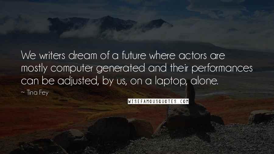 Tina Fey Quotes: We writers dream of a future where actors are mostly computer generated and their performances can be adjusted, by us, on a laptop, alone.