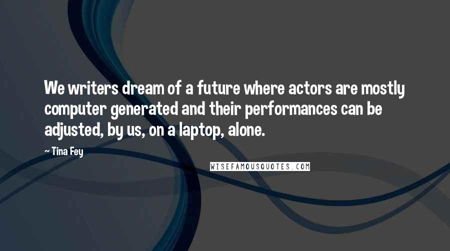 Tina Fey Quotes: We writers dream of a future where actors are mostly computer generated and their performances can be adjusted, by us, on a laptop, alone.