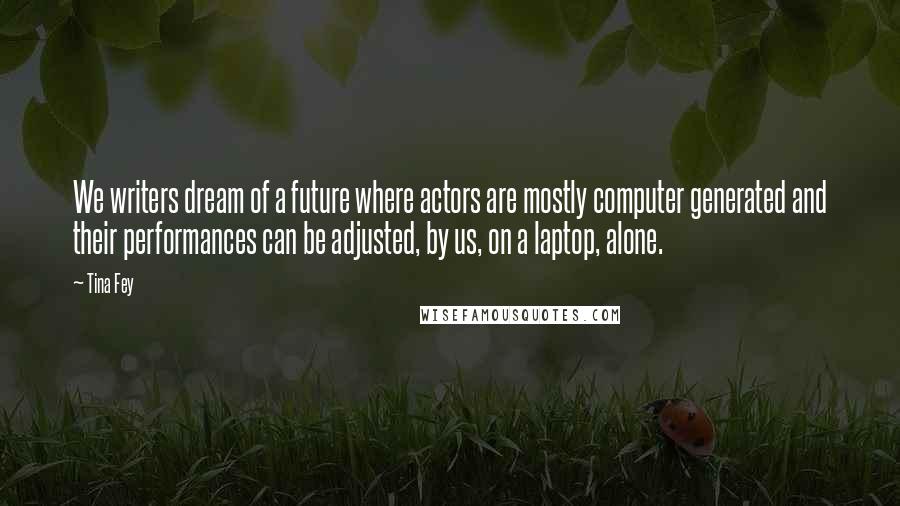 Tina Fey Quotes: We writers dream of a future where actors are mostly computer generated and their performances can be adjusted, by us, on a laptop, alone.