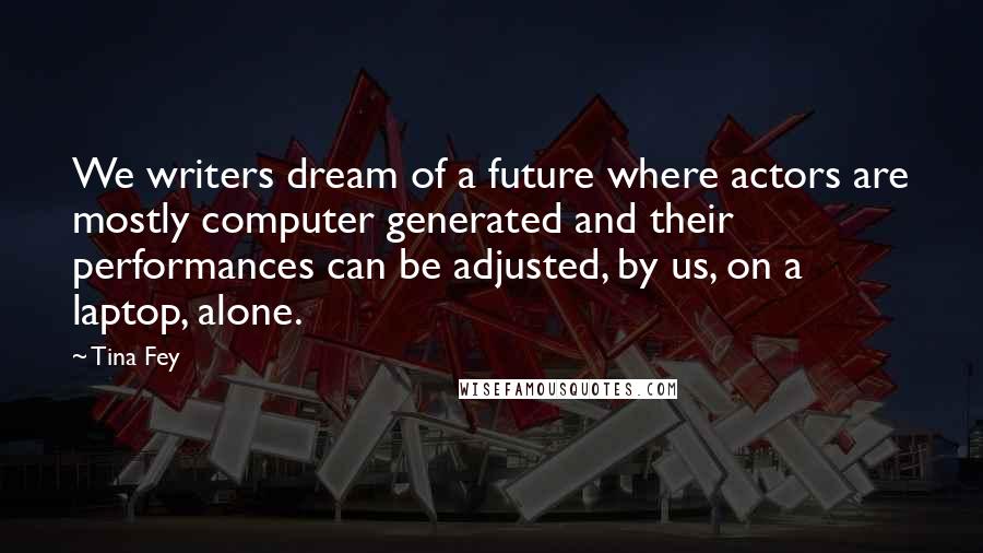 Tina Fey Quotes: We writers dream of a future where actors are mostly computer generated and their performances can be adjusted, by us, on a laptop, alone.