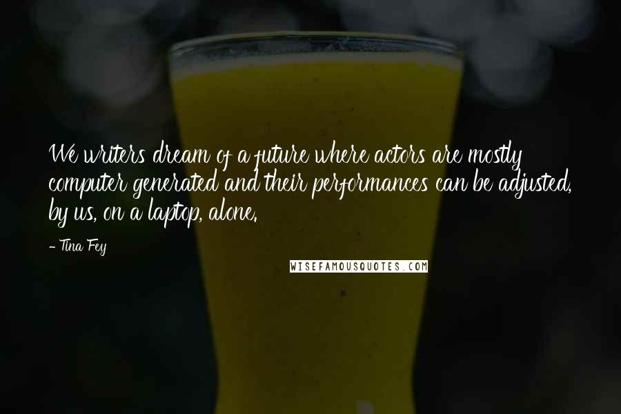 Tina Fey Quotes: We writers dream of a future where actors are mostly computer generated and their performances can be adjusted, by us, on a laptop, alone.