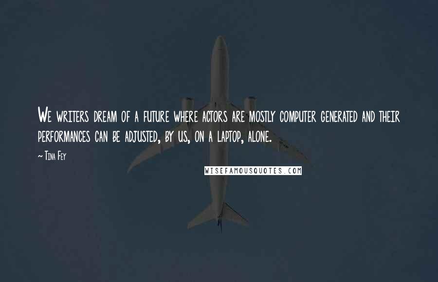 Tina Fey Quotes: We writers dream of a future where actors are mostly computer generated and their performances can be adjusted, by us, on a laptop, alone.