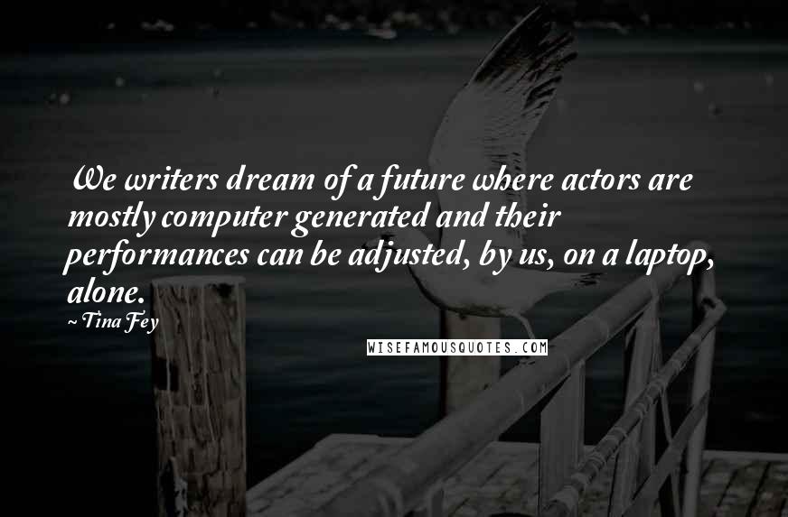 Tina Fey Quotes: We writers dream of a future where actors are mostly computer generated and their performances can be adjusted, by us, on a laptop, alone.