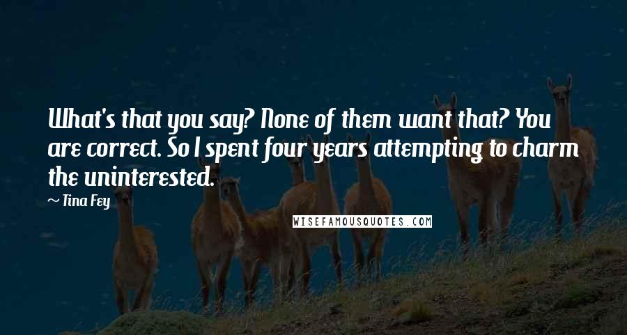 Tina Fey Quotes: What's that you say? None of them want that? You are correct. So I spent four years attempting to charm the uninterested.